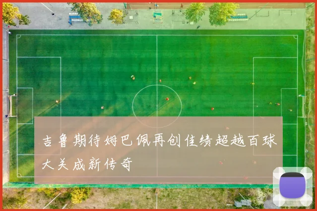 吉鲁期待姆巴佩再创佳绩超越百球大关成新传奇