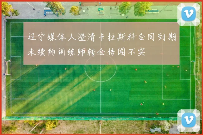 辽宁媒体人澄清卡拉斯科合同到期未续约训练师转会传闻不实