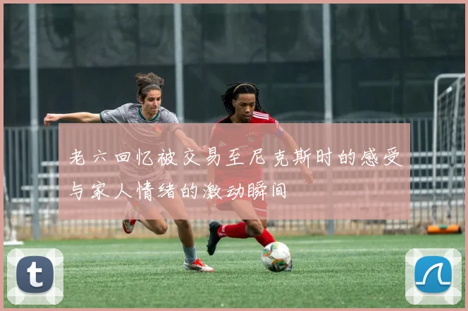 老六回忆被交易至尼克斯时的感受与家人情绪的激动瞬间