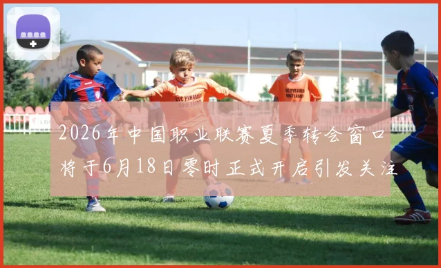 2026年中国职业联赛夏季转会窗口将于6月18日零时正式开启引发关注