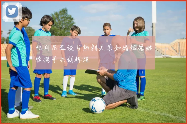 帕利尼亚谈与热刺关系如婚姻愿继续携手共创辉煌