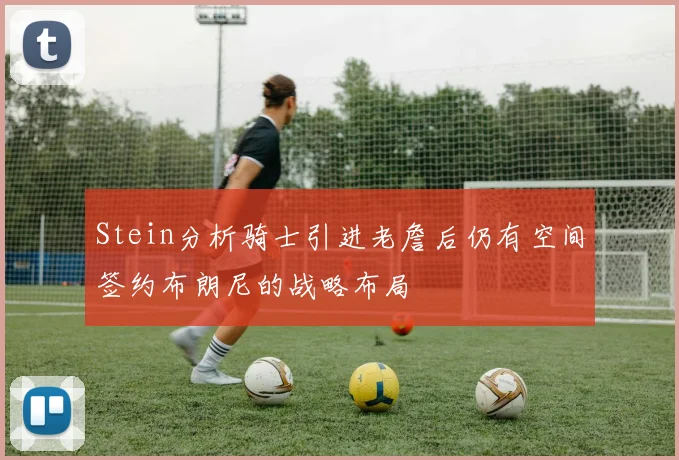 Stein分析骑士引进老詹后仍有空间签约布朗尼的战略布局