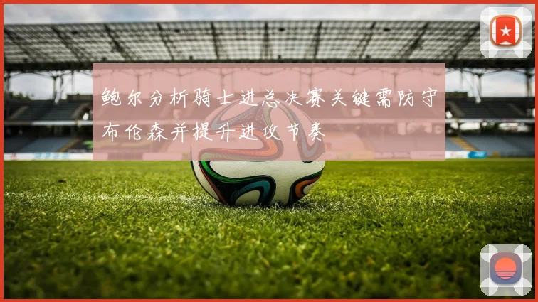 鲍尔分析骑士进总决赛关键需防守布伦森并提升进攻节奏