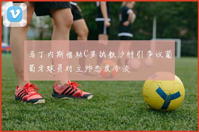 马丁内斯借助C罗执教沙特引争议葡萄牙球员对主帅态度冷淡