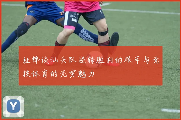 杜锋谈汕头队逆转胜利的艰辛与竞技体育的无穷魅力