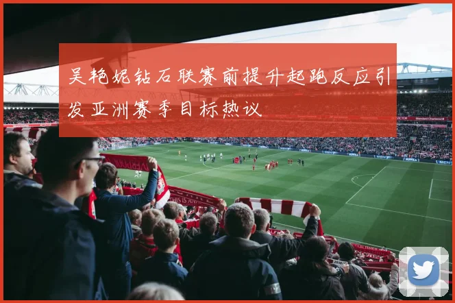 吴艳妮钻石联赛前提升起跑反应引发亚洲赛季目标热议