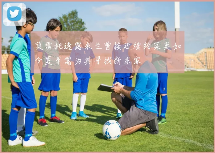 莫雷托透露米兰曾接近续约莱奥如今夏季需为其寻找新东家