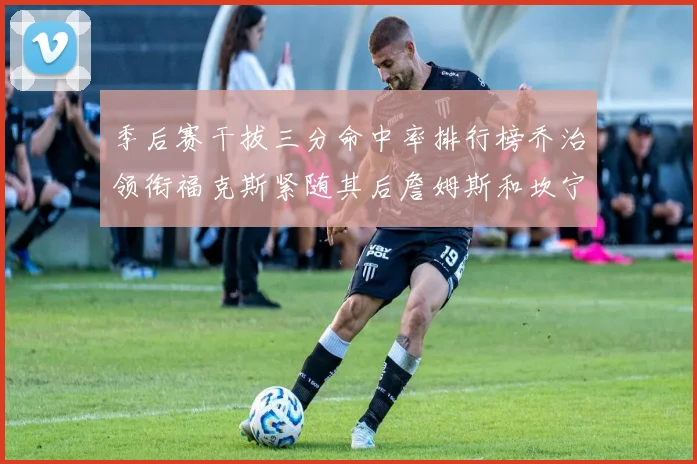 季后赛干拔三分命中率排行榜乔治领衔福克斯紧随其后詹姆斯和坎宁安表现不俗
