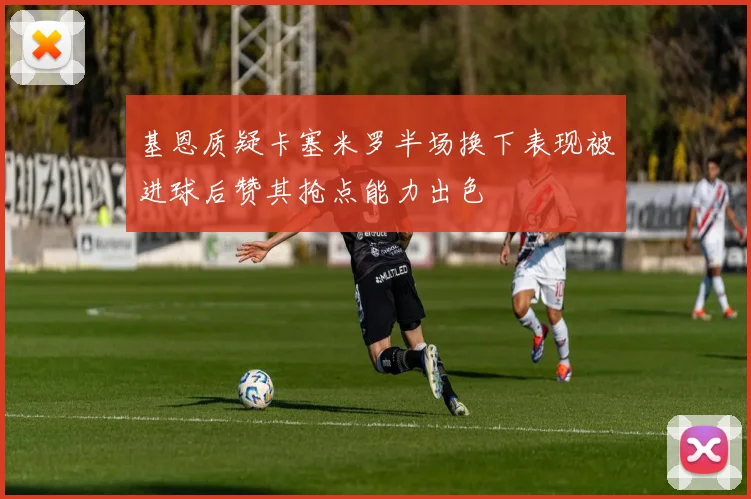 基恩质疑卡塞米罗半场换下表现被进球后赞其抢点能力出色