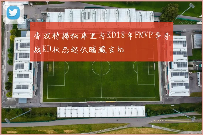 香波特揭秘库里与KD18年FMVP争夺战KD状态起伏暗藏玄机