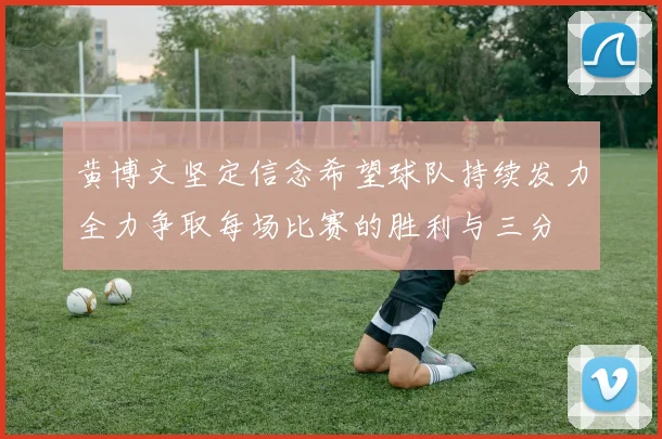 黄博文坚定信念希望球队持续发力全力争取每场比赛的胜利与三分